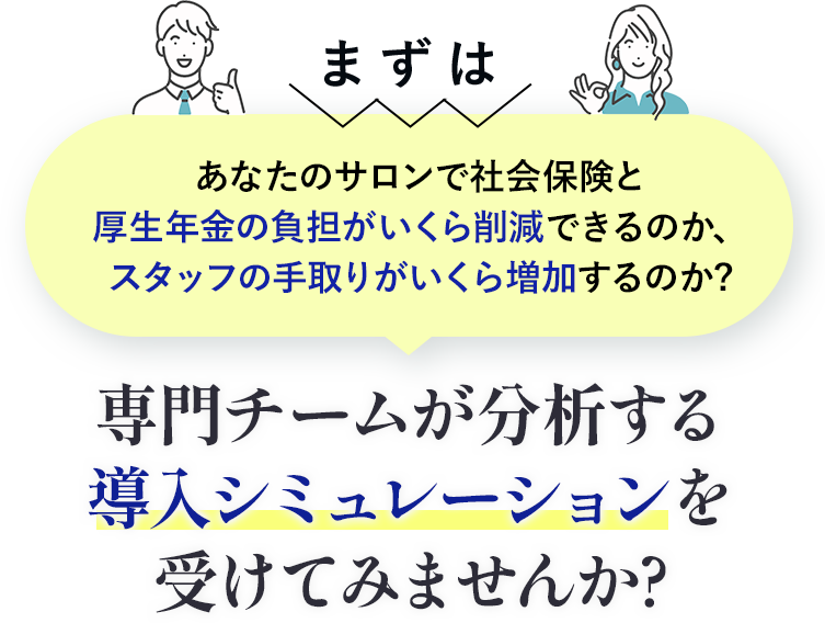 まずは社会保険と厚生年金の負担がいくら削減、スタッフの手取りがいくら増加するのか専門チームが分析する導入シミュレーションを受けてみませんか?