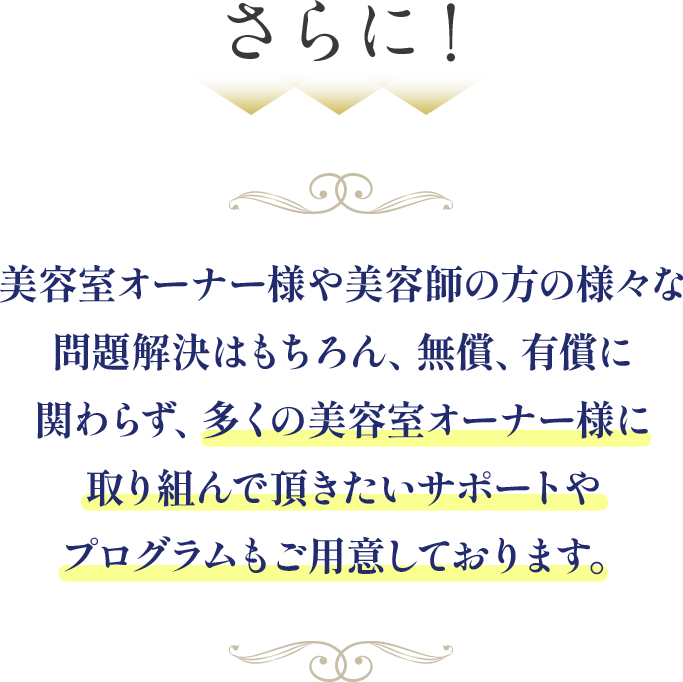 美容室オーナー様や美容師の方の様々な問題解決はもちろん、無償、有償に関わらず、多くの美容室オーナー様に取り組んで頂きたいサポートやプログラムもご用意しております。