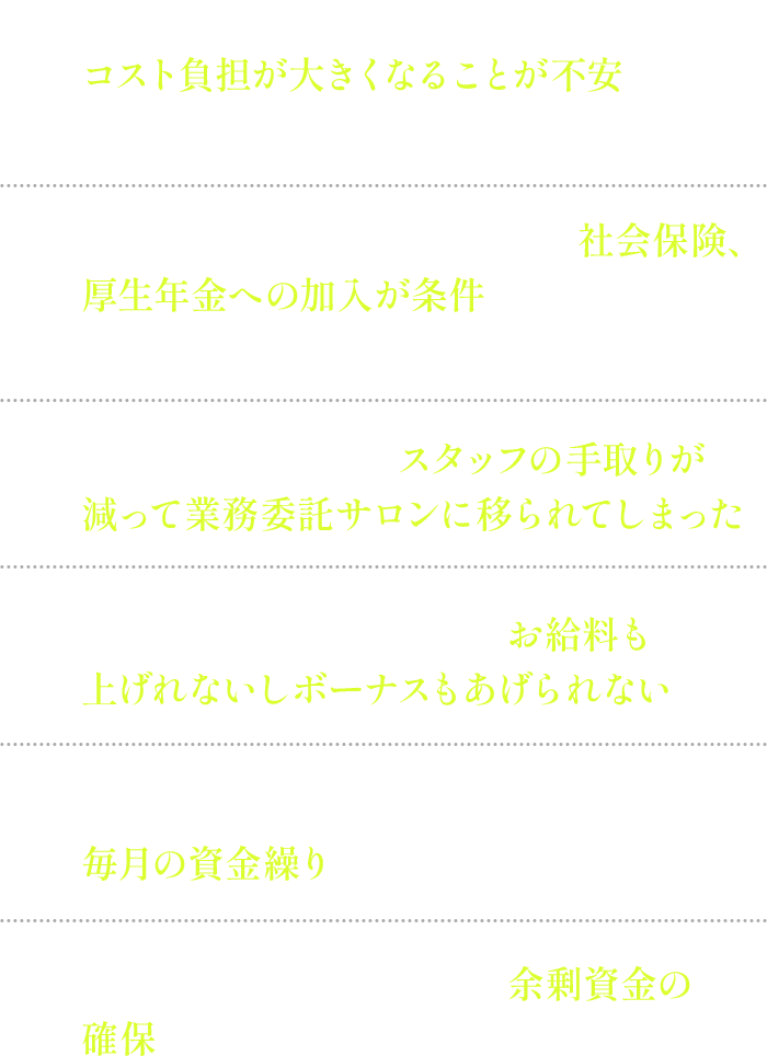 コスト負担が大きくなることが不安・社会保険、厚生年金への加入について・スタッフの手取りが減って業務委託サロンに移られてしまった・お給料も上げれないしボーナスもあげられない・毎月の資金繰り・余剰資金の確保