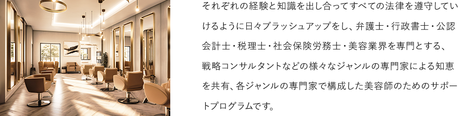 それぞれの経験と知識を出し合ってすべての法律を遵守していけるように日々ブラッシュアップをし、弁護士・行政書士・公認会計士・税理士・社会保険労務士・美容業界を専門とする、戦略コンサルタントなどの様々なジャンルの専門家による知恵を共有、各ジャンルの専門家で構成した美容師のためのサポートプログラムです。