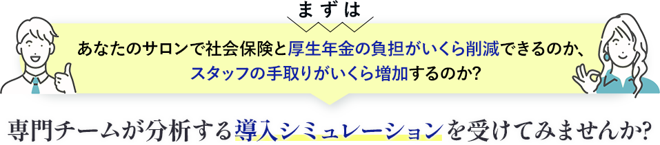 まずは社会保険と厚生年金の負担がいくら削減、スタッフの手取りがいくら増加するのか専門チームが分析する導入シミュレーションを受けてみませんか?