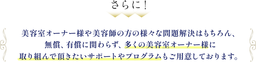 美容室オーナー様や美容師の方の様々な問題解決はもちろん、無償、有償に関わらず、多くの美容室オーナー様に取り組んで頂きたいサポートやプログラムもご用意しております。