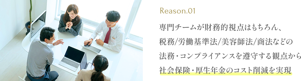 専門チームが財務的視点はもちろん、税務/労働基準法/美容師法/商法などの法務・コンプライアンスを遵守する観点から社会保険・厚生年金のコスト削減を実現