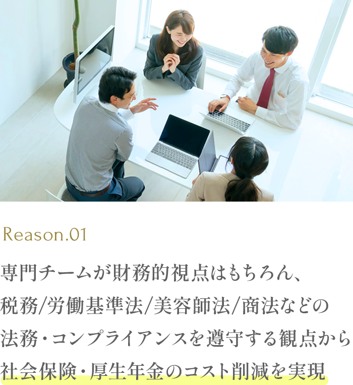 専門チームが財務的視点はもちろん、税務/労働基準法/美容師法/商法などの法務・コンプライアンスを遵守する観点から社会保険・厚生年金のコスト削減を実現