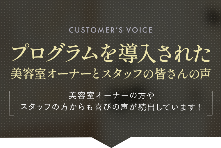 プログラムを導入された美容室オーナーとスタッフの皆さんの声|美容室オーナーの方や スタッフの方からも喜びの声が続出しています！